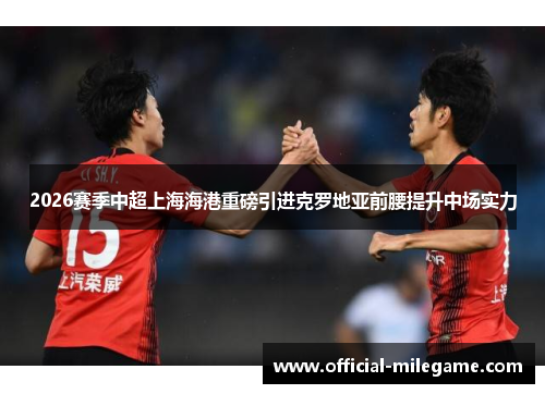 2026赛季中超上海海港重磅引进克罗地亚前腰提升中场实力